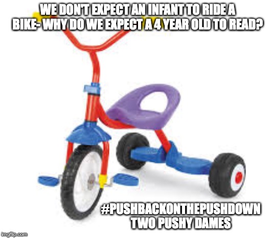 childrens tricycle  | WE DON'T EXPECT AN INFANT TO RIDE A BIKE- WHY DO WE EXPECT A 4 YEAR OLD TO READ? #PUSHBACKONTHEPUSHDOWN
TWO PUSHY DAMES | image tagged in childrens tricycle | made w/ Imgflip meme maker