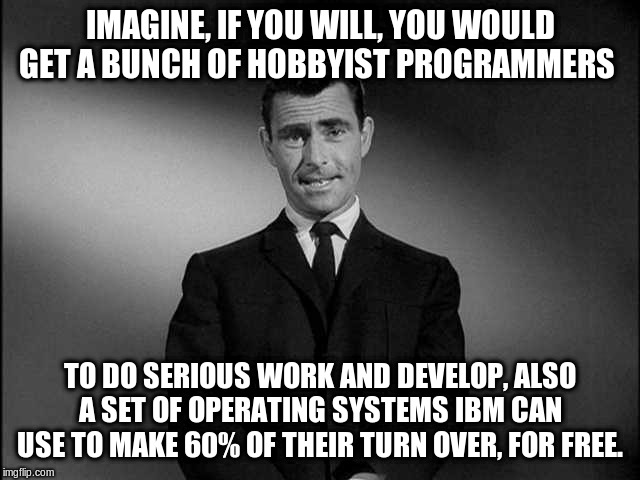 rod serling twilight zone | IMAGINE, IF YOU WILL, YOU WOULD GET A BUNCH OF HOBBYIST PROGRAMMERS TO DO SERIOUS WORK AND DEVELOP, ALSO A SET OF OPERATING SYSTEMS IBM CAN  | image tagged in rod serling twilight zone | made w/ Imgflip meme maker