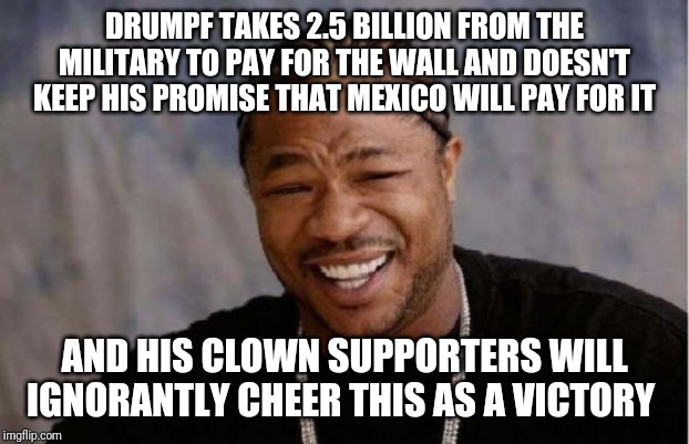 Yo Dawg Heard You | DRUMPF TAKES 2.5 BILLION FROM THE MILITARY TO PAY FOR THE WALL AND DOESN'T KEEP HIS PROMISE THAT MEXICO WILL PAY FOR IT; AND HIS CLOWN SUPPORTERS WILL IGNORANTLY CHEER THIS AS A VICTORY | image tagged in memes,yo dawg heard you | made w/ Imgflip meme maker