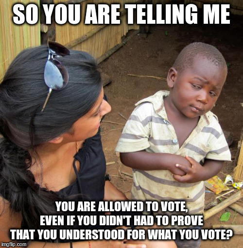 3rd World Sceptical Child | SO YOU ARE TELLING ME YOU ARE ALLOWED TO VOTE, EVEN IF YOU DIDN'T HAD TO PROVE THAT YOU UNDERSTOOD FOR WHAT YOU VOTE? | image tagged in 3rd world sceptical child | made w/ Imgflip meme maker
