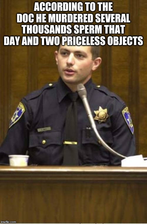 Police Officer Testifying Meme | ACCORDING TO THE DOC HE MURDERED SEVERAL THOUSANDS SPERM THAT DAY AND TWO PRICELESS OBJECTS | image tagged in memes,police officer testifying | made w/ Imgflip meme maker
