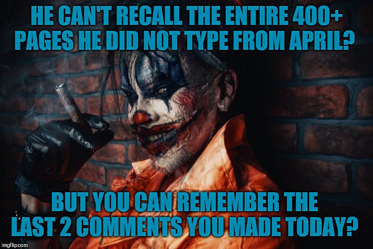 w | HE CAN'T RECALL THE ENTIRE 400+  PAGES HE DID NOT TYPE FROM APRIL? BUT YOU CAN REMEMBER THE  LAST 2 COMMENTS YOU MADE TODAY? | image tagged in evil bloodstained clown | made w/ Imgflip meme maker