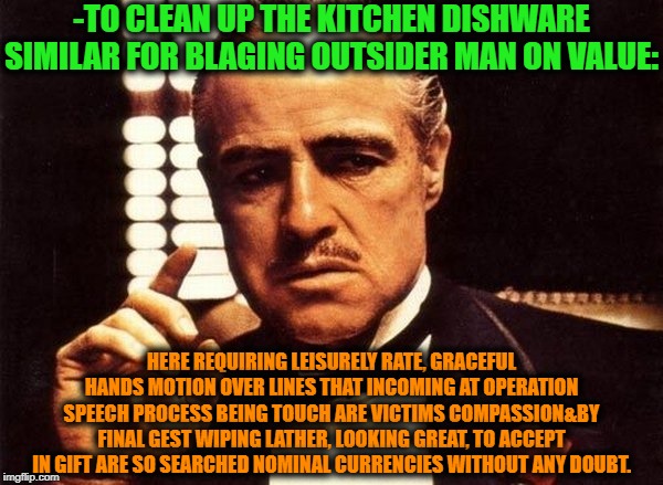 -Smt to should repeat for making first basement free handle cash. | -TO CLEAN UP THE KITCHEN DISHWARE SIMILAR FOR BLAGING OUTSIDER MAN ON VALUE:; HERE REQUIRING LEISURELY RATE, GRACEFUL HANDS MOTION OVER LINES THAT INCOMING AT OPERATION SPEECH PROCESS BEING TOUCH ARE VICTIMS COMPASSION&BY FINAL GEST WIPING LATHER, LOOKING GREAT, TO ACCEPT IN GIFT ARE SO SEARCHED NOMINAL CURRENCIES WITHOUT ANY DOUBT. | image tagged in godfather,bad advice,victims,show me the money,follow the money,arrest | made w/ Imgflip meme maker
