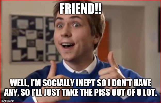 Inbetweeners | FRIEND!! WELL, I'M SOCIALLY INEPT SO I DON'T HAVE ANY, SO I'LL JUST TAKE THE PISS OUT OF U LOT. | image tagged in inbetweeners | made w/ Imgflip meme maker