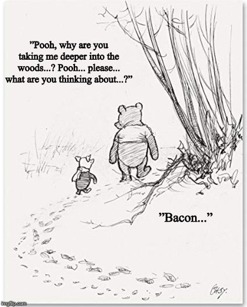 Last known image of Piglet... | ”Pooh, why are you taking me deeper into the woods...? Pooh... please... what are you thinking about...?”; ”Bacon...” | image tagged in winnie the pooh | made w/ Imgflip meme maker
