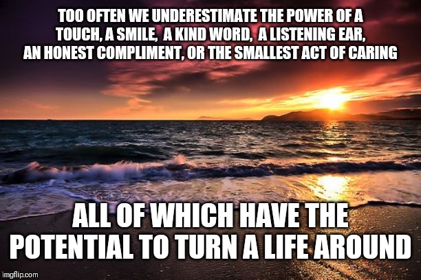 Here's a quote to start your day of with | TOO OFTEN WE UNDERESTIMATE THE POWER OF A TOUCH, A SMILE,  A KIND WORD,  A LISTENING EAR, AN HONEST COMPLIMENT, OR THE SMALLEST ACT OF CARING; ALL OF WHICH HAVE THE POTENTIAL TO TURN A LIFE AROUND | image tagged in /users/radellin/desktop/awe inspiring seaside sunsetpng | made w/ Imgflip meme maker