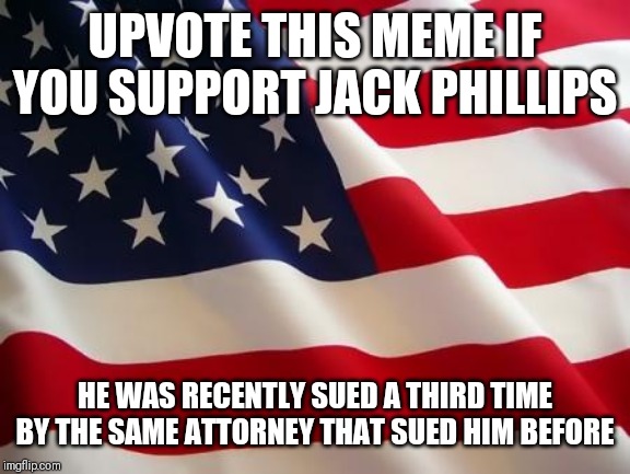 American flag | UPVOTE THIS MEME IF YOU SUPPORT JACK PHILLIPS; HE WAS RECENTLY SUED A THIRD TIME BY THE SAME ATTORNEY THAT SUED HIM BEFORE | image tagged in american flag | made w/ Imgflip meme maker