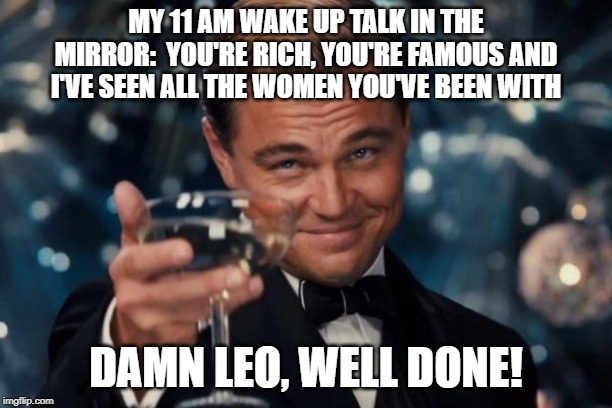 Leonardo Dicaprio Cheers Meme | MY 11 AM WAKE UP TALK IN THE MIRROR:  YOU'RE RICH, YOU'RE FAMOUS AND I'VE SEEN ALL THE WOMEN YOU'VE BEEN WITH; DAMN LEO, WELL DONE! | image tagged in memes,leonardo dicaprio cheers | made w/ Imgflip meme maker