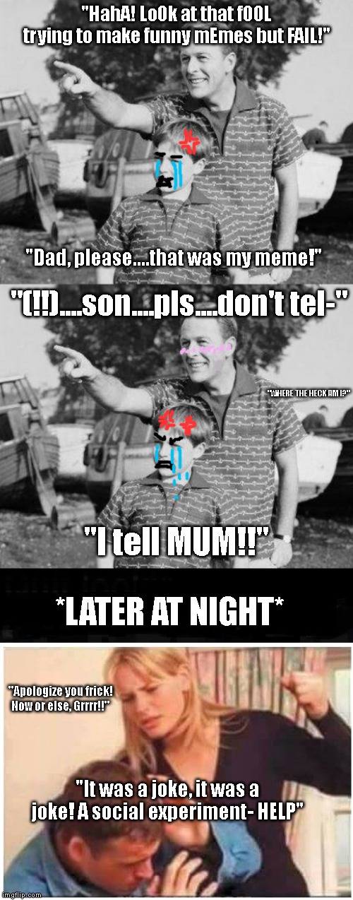 "HahA! Lo0k at that f00L trying to make funny mEmes but FAIL!"; "Dad, please....that was my meme!"; "(!!)....son....pls....don't tel-"; "WHERE THE HECK AM I?"; "I tell MUM!!"; *LATER AT NIGHT*; "Apologize you frick! Now or else, Grrrr!!"; "It was a joke, it was a joke! A social experiment- HELP" | image tagged in memes,look son,angry wife | made w/ Imgflip meme maker