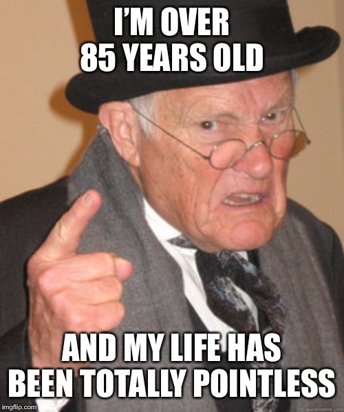 Back In My Day Meme | I’M OVER 85 YEARS OLD; AND MY LIFE HAS BEEN TOTALLY POINTLESS | image tagged in memes,back in my day | made w/ Imgflip meme maker
