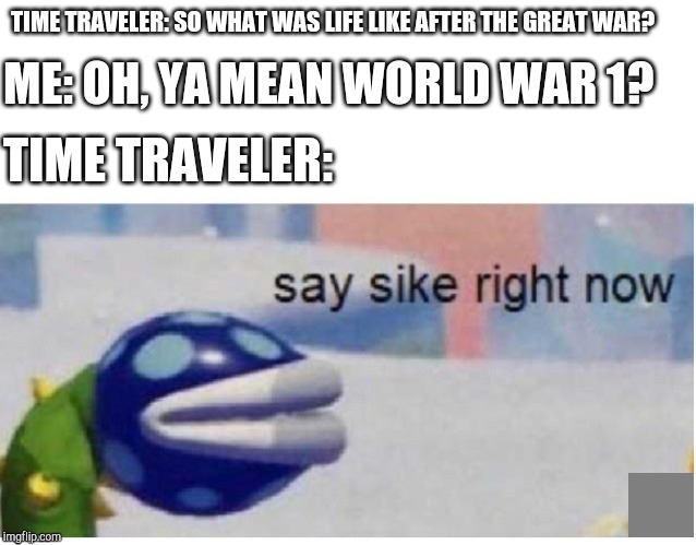 say sike right now | ME: OH, YA MEAN WORLD WAR 1? TIME TRAVELER: SO WHAT WAS LIFE LIKE AFTER THE GREAT WAR? TIME TRAVELER: | image tagged in say sike right now | made w/ Imgflip meme maker