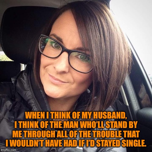 Brunette Milf | WHEN I THINK OF MY HUSBAND, I THINK OF THE MAN WHO’LL STAND BY ME THROUGH ALL OF THE TROUBLE THAT I WOULDN’T HAVE HAD IF I’D STAYED SINGLE. | image tagged in brunette milf | made w/ Imgflip meme maker