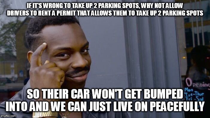 Hogging permit idea | IF IT'S WRONG TO TAKE UP 2 PARKING SPOTS, WHY NOT ALLOW DRIVERS TO RENT A PERMIT THAT ALLOWS THEM TO TAKE UP 2 PARKING SPOTS; SO THEIR CAR WON'T GET BUMPED INTO AND WE CAN JUST LIVE ON PEACEFULLY | image tagged in memes,roll safe think about it,idea,permit,cars,first world problems | made w/ Imgflip meme maker