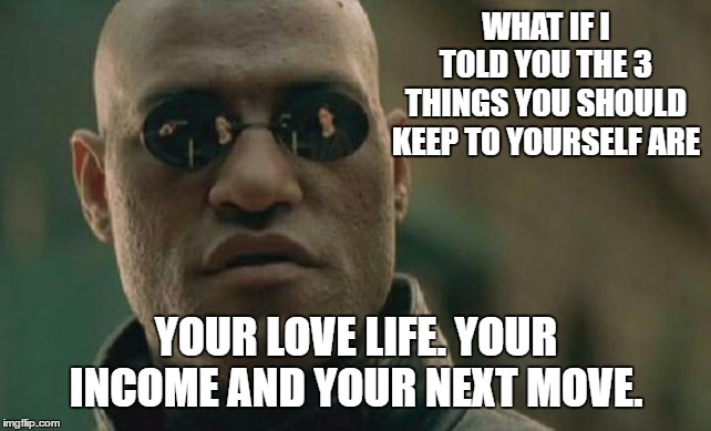 Matrix Morpheus Meme | WHAT IF I TOLD YOU THE 3 THINGS YOU SHOULD KEEP TO YOURSELF ARE; YOUR LOVE LIFE. YOUR INCOME AND YOUR NEXT MOVE. | image tagged in memes,matrix morpheus,random | made w/ Imgflip meme maker