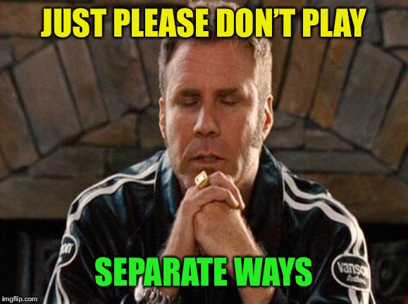 Ricky Bobby Praying | JUST PLEASE DON’T PLAY SEPARATE WAYS | image tagged in ricky bobby praying | made w/ Imgflip meme maker