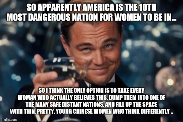 Leonardo Dicaprio Cheers Meme | SO APPARENTLY AMERICA IS THE 10TH MOST DANGEROUS NATION FOR WOMEN TO BE IN... SO I THINK THE ONLY OPTION IS TO TAKE EVERY WOMAN WHO ACTUALLY BELIEVES THIS, DUMP THEM INTO ONE OF THE MANY SAFE DISTANT NATIONS, AND FILL UP THE SPACE WITH THIN, PRETTY, YOUNG CHINESE WOMEN WHO THINK DIFFERENTLY .. | image tagged in memes,leonardo dicaprio cheers | made w/ Imgflip meme maker