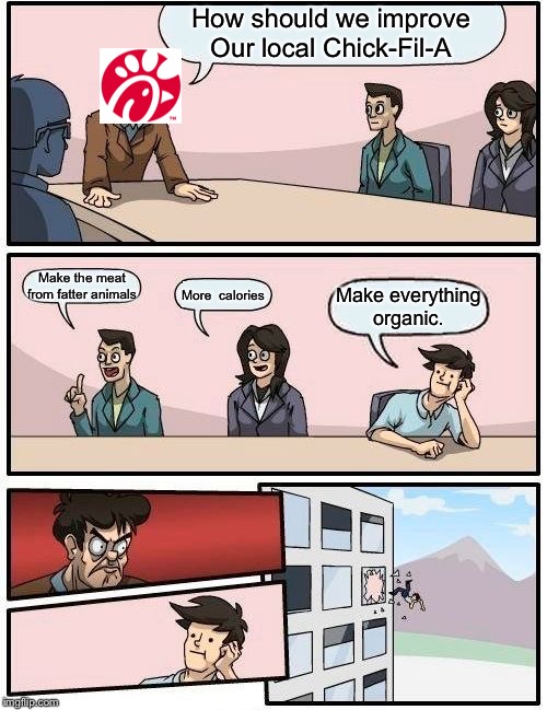 Boardroom Meeting Suggestion | How should we improve Our local Chick-Fil-A; Make the meat from fatter animals; More  calories; Make everything organic. | image tagged in memes,boardroom meeting suggestion | made w/ Imgflip meme maker