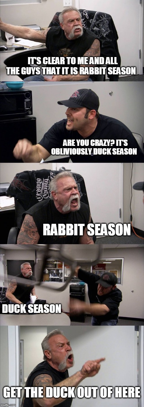 American Chopper Argument Meme | IT'S CLEAR TO ME AND ALL THE GUYS THAT IT IS RABBIT SEASON; ARE YOU CRAZY? IT'S OBLIVIOUSLY DUCK SEASON; RABBIT SEASON; DUCK SEASON; GET THE DUCK OUT OF HERE | image tagged in memes,american chopper argument | made w/ Imgflip meme maker