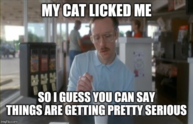 So I Guess You Can Say Things Are Getting Pretty Serious Meme | MY CAT LICKED ME SO I GUESS YOU CAN SAY THINGS ARE GETTING PRETTY SERIOUS | image tagged in memes,so i guess you can say things are getting pretty serious | made w/ Imgflip meme maker
