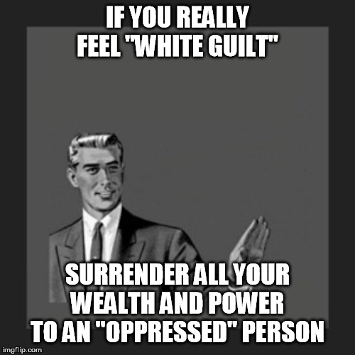 Instead of talking down to people who don't feel that way... | IF YOU REALLY FEEL "WHITE GUILT"; SURRENDER ALL YOUR WEALTH AND POWER TO AN "OPPRESSED" PERSON | image tagged in memes,kill yourself guy,liberal hypocrisy,rich people,white guilt,walk the walk | made w/ Imgflip meme maker