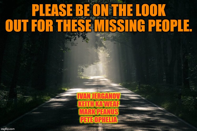 Missing people | PLEASE BE ON THE LOOK OUT FOR THESE MISSING PEOPLE. IVAN JERGANOV
KEITH KA'WEAF
MARK PEANUS
PETE OPHELIA | image tagged in missing,people,what are you looking at,look out,bitch please | made w/ Imgflip meme maker