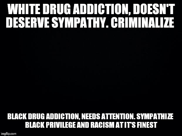 Black background | WHITE DRUG ADDICTION, DOESN'T DESERVE SYMPATHY. CRIMINALIZE; BLACK DRUG ADDICTION, NEEDS ATTENTION. SYMPATHIZE 

BLACK PRIVILEGE AND RACISM AT IT'S FINEST | image tagged in black background | made w/ Imgflip meme maker