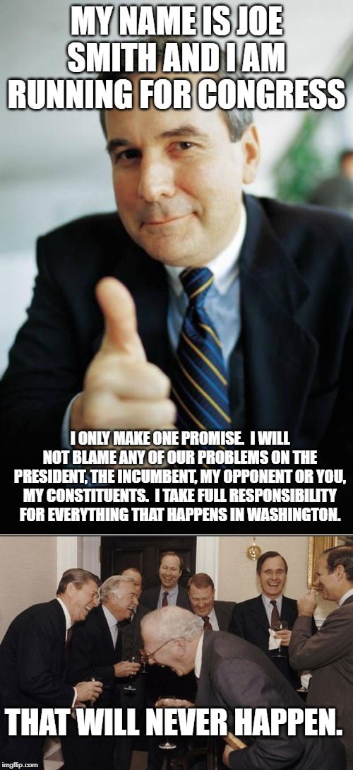 MY NAME IS JOE SMITH AND I AM RUNNING FOR CONGRESS; I ONLY MAKE ONE PROMISE.  I WILL NOT BLAME ANY OF OUR PROBLEMS ON THE PRESIDENT, THE INCUMBENT, MY OPPONENT OR YOU, MY CONSTITUENTS.  I TAKE FULL RESPONSIBILITY FOR EVERYTHING THAT HAPPENS IN WASHINGTON. THAT WILL NEVER HAPPEN. | image tagged in memes,laughing men in suits,good guy boss | made w/ Imgflip meme maker