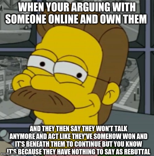 Smug Flanders | WHEN YOUR ARGUING WITH SOMEONE ONLINE AND OWN THEM; AND THEY THEN SAY THEY WON'T TALK ANYMORE AND ACT LIKE THEY'VE SOMEHOW WON AND IT'S BENEATH THEM TO CONTINUE BUT YOU KNOW IT'S BECAUSE THEY HAVE NOTHING TO SAY AS REBUTTAL | image tagged in smug flanders | made w/ Imgflip meme maker