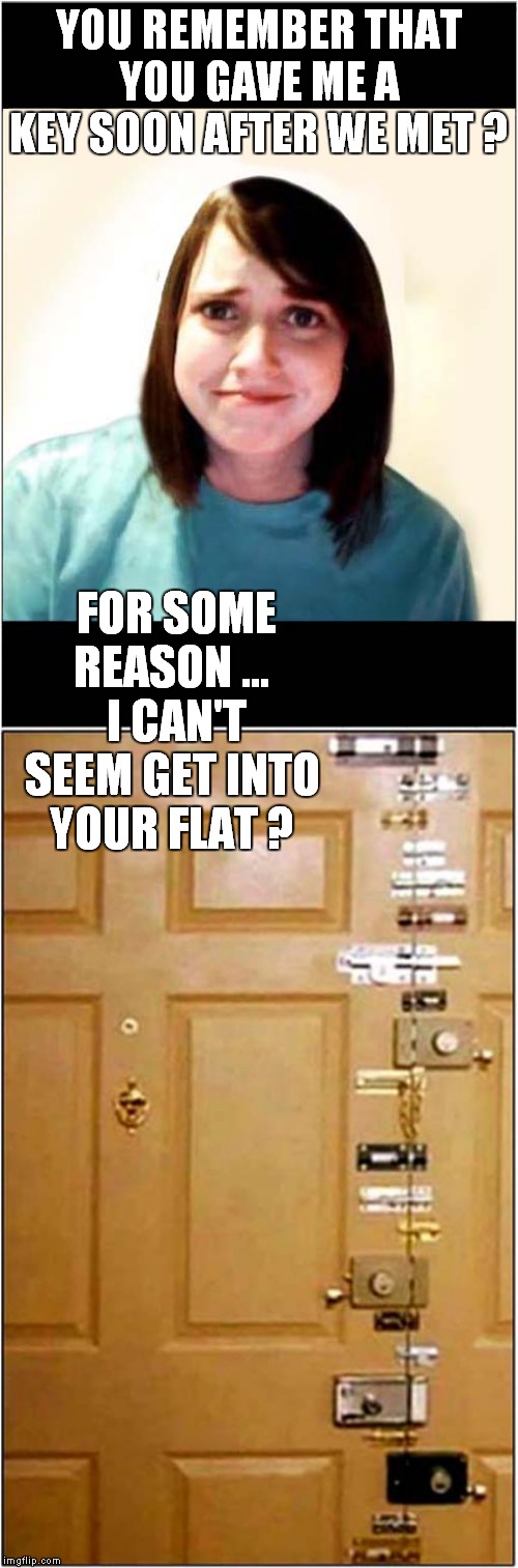 Insane Girlfriend | YOU REMEMBER THAT YOU GAVE ME A KEY SOON AFTER WE MET ? FOR SOME REASON …  I CAN'T SEEM GET INTO YOUR FLAT ? | image tagged in fun,insane girlfriend | made w/ Imgflip meme maker