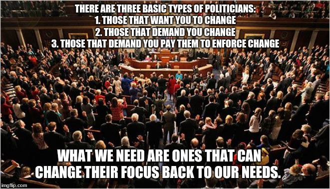 There are three basic types of politicians | THERE ARE THREE BASIC TYPES OF POLITICIANS:
1. THOSE THAT WANT YOU TO CHANGE
2. THOSE THAT DEMAND YOU CHANGE
3. THOSE THAT DEMAND YOU PAY THEM TO ENFORCE CHANGE; WHAT WE NEED ARE ONES THAT CAN CHANGE THEIR FOCUS BACK TO OUR NEEDS. | image tagged in congress,vote out incumbents,did i mention that i don't trust politcians,change starts at the ballot box,i have to be on at leas | made w/ Imgflip meme maker
