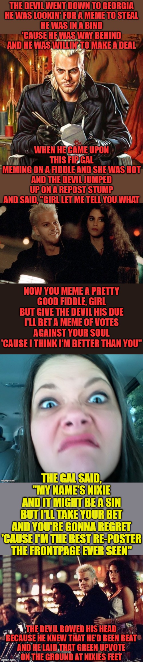 The Devil Lost in Georgia!! |  THE DEVIL WENT DOWN TO GEORGIA
HE WAS LOOKIN' FOR A MEME TO STEAL
HE WAS IN A BIND
'CAUSE HE WAS WAY BEHIND
AND HE WAS WILLIN' TO MAKE A DEAL; WHEN HE CAME UPON THIS FIP GAL
MEMING ON A FIDDLE AND SHE WAS HOT
AND THE DEVIL JUMPED
UP ON A REPOST STUMP
AND SAID, "GIRL LET ME TELL YOU WHAT; NOW YOU MEME A PRETTY GOOD FIDDLE, GIRL
BUT GIVE THE DEVIL HIS DUE
I'LL BET A MEME OF VOTES
AGAINST YOUR SOUL
'CAUSE I THINK I'M BETTER THAN YOU"; THE GAL SAID, "MY NAME'S NIXIE
AND IT MIGHT BE A SIN
BUT I'LL TAKE YOUR BET
AND YOU'RE GONNA REGRET
'CAUSE I'M THE BEST RE-POSTER THE FRONTPAGE EVER SEEN"; THE DEVIL BOWED HIS HEAD
BECAUSE HE KNEW THAT HE'D BEEN BEAT
AND HE LAID THAT GREEN UPVOTE
ON THE GROUND AT NIXIES FEET | image tagged in nixieknox,repost,lost,boy,georgia,the devil | made w/ Imgflip meme maker