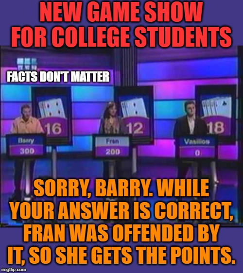 When feelings matter more than facts. | NEW GAME SHOW FOR COLLEGE STUDENTS; FACTS DON'T MATTER; SORRY, BARRY. WHILE YOUR ANSWER IS CORRECT, FRAN WAS OFFENDED BY IT, SO SHE GETS THE POINTS. | image tagged in game show | made w/ Imgflip meme maker