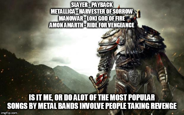 Warrior revenge | SLAYER - PAYBACK
METALLICA - HARVESTER OF SORROW
MANOWAR - LOKI GOD OF FIRE
AMON AMARTH - RIDE FOR VENGEANCE; IS IT ME, OR DO ALOT OF THE MOST POPULAR SONGS BY METAL BANDS INVOLVE PEOPLE TAKING REVENGE | image tagged in warrior revenge,slayer,metallica,manowar,amon amarth,metal | made w/ Imgflip meme maker