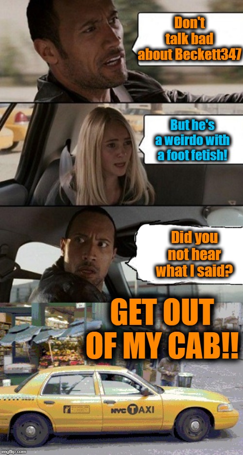 Rock Taxi get out! |  Don't talk bad about Beckett347; But he's a weirdo with a foot fetish! Did you not hear what I said? GET OUT OF MY CAB!! | image tagged in rock taxi get out,funny,lol | made w/ Imgflip meme maker