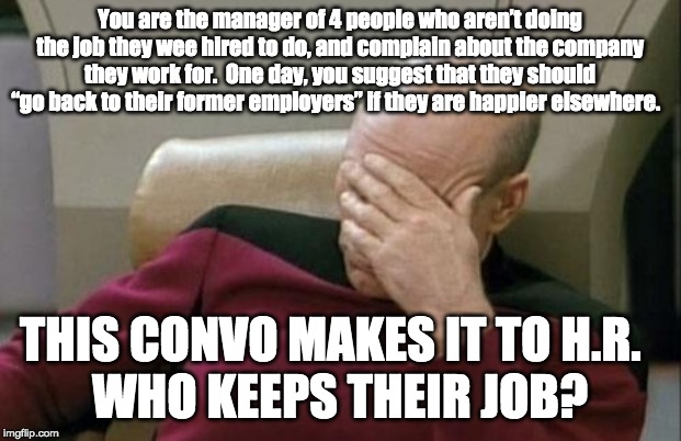 Captain Picard Facepalm | You are the manager of 4 people who aren’t doing the job they wee hired to do, and complain about the company they work for.  One day, you suggest that they should “go back to their former employers” if they are happier elsewhere. THIS CONVO MAKES IT TO H.R.  
WHO KEEPS THEIR JOB? | image tagged in memes,captain picard facepalm | made w/ Imgflip meme maker