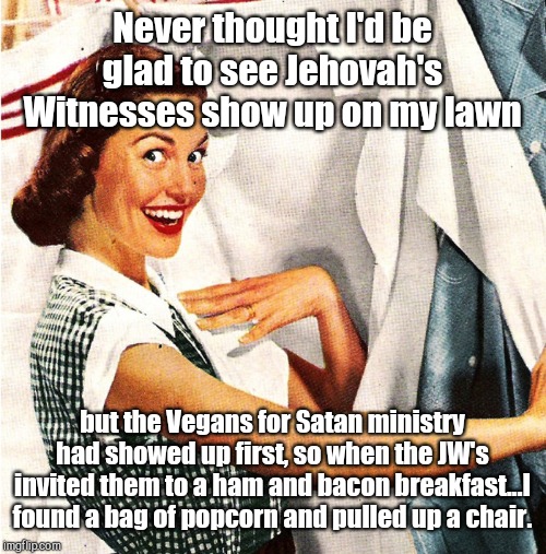 Clash of Cults - the most entertaining day of the year! | Never thought I'd be glad to see Jehovah's Witnesses show up on my lawn; but the Vegans for Satan ministry had showed up first, so when the JW's invited them to a ham and bacon breakfast...I found a bag of popcorn and pulled up a chair. | image tagged in vintage laundry woman,jehovah's witness,vegans for satan,clash of cults,uninvited visitors,religion | made w/ Imgflip meme maker