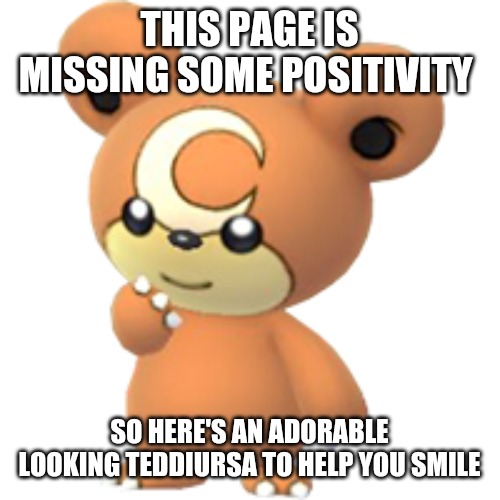 Teddiursa | THIS PAGE IS MISSING SOME POSITIVITY; SO HERE'S AN ADORABLE LOOKING TEDDIURSA TO HELP YOU SMILE | image tagged in cute,pokemon,teddiursa | made w/ Imgflip meme maker