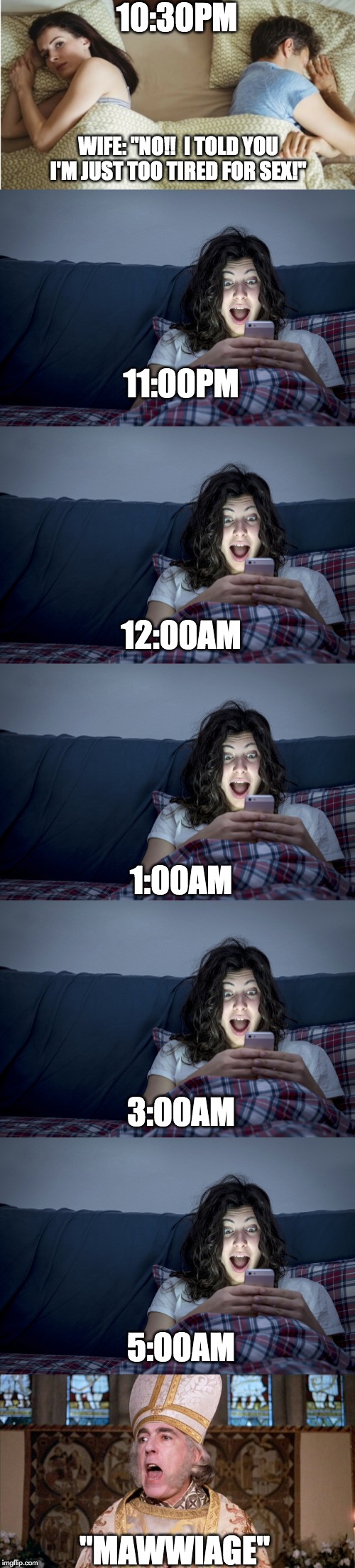 Phone-addict wife: Sexless Marriage | 10:30PM; WIFE: "NO!!  I TOLD YOU I'M JUST TOO TIRED FOR SEX!"; 11:00PM; 12:00AM; 1:00AM; 3:00AM; 5:00AM; "MAWWIAGE" | image tagged in mawwiage,sexless marriage,insensitive wife,wife,phone-addicted wife | made w/ Imgflip meme maker