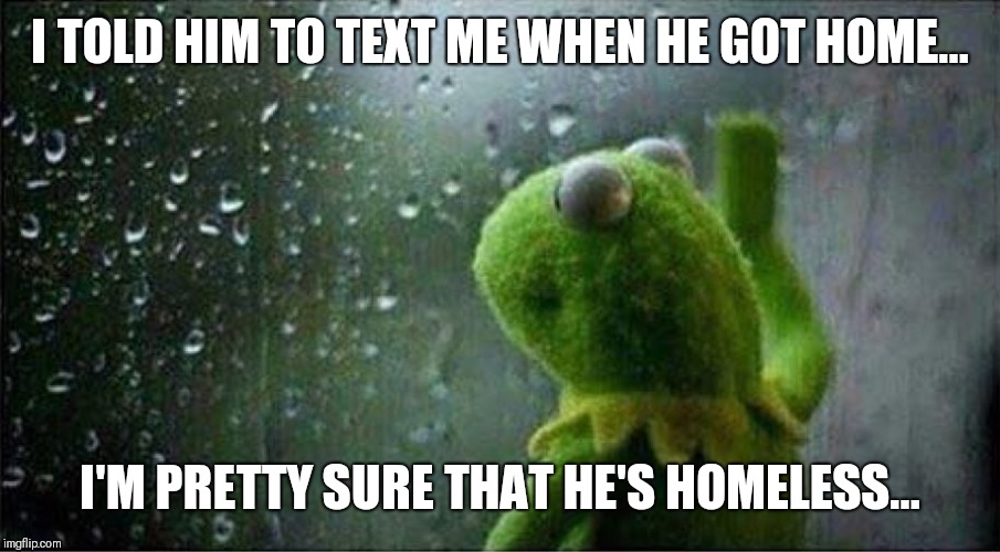 Kermit staring out of window | I TOLD HIM TO TEXT ME WHEN HE GOT HOME... I'M PRETTY SURE THAT HE'S HOMELESS... | image tagged in kermit staring out of window | made w/ Imgflip meme maker