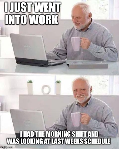 Hide the Pain Harold | I JUST WENT INTO WORK; I HAD THE MORNING SHIFT AND WAS LOOKING AT LAST WEEKS SCHEDULE | image tagged in memes,hide the pain harold | made w/ Imgflip meme maker