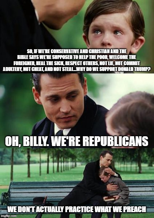 Finding Republicans | SO, IF WE'RE CONSERVATIVE AND CHRISTIAN AND THE BIBLE SAYS WE'RE SUPPOSED TO HELP THE POOR, WELCOME THE FOREIGNER, HEAL THE SICK, RESPECT OTHERS, NOT LIE, NOT COMMIT ADULTERY, NOT CHEAT, AND NOT STEAL...WHY DO WE SUPPORT DONALD TRUMP? OH, BILLY. WE'RE REPUBLICANS; WE DON'T ACTUALLY PRACTICE WHAT WE PREACH | image tagged in memes,finding neverland,conservative hypocrisy,christians | made w/ Imgflip meme maker