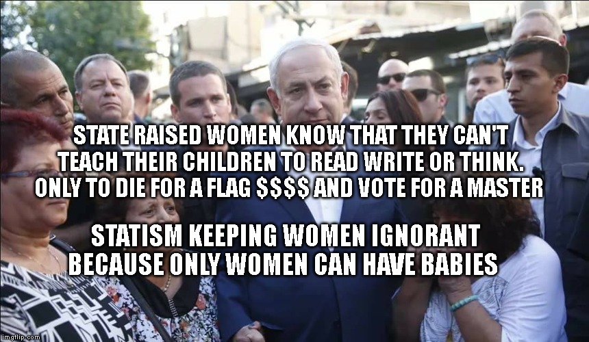 Bibi Melech Israel | STATE RAISED WOMEN KNOW THAT THEY CAN'T TEACH THEIR CHILDREN TO READ WRITE OR THINK. ONLY TO DIE FOR A FLAG $$$$ AND VOTE FOR A MASTER; STATISM KEEPING WOMEN IGNORANT BECAUSE ONLY WOMEN CAN HAVE BABIES | image tagged in bibi melech israel | made w/ Imgflip meme maker