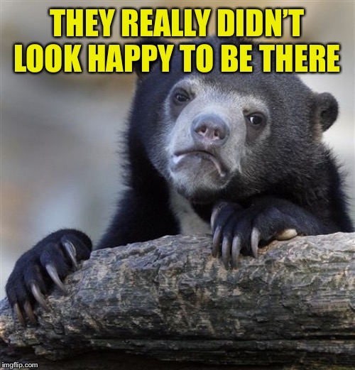 Confession Bear Meme | THEY REALLY DIDN’T LOOK HAPPY TO BE THERE | image tagged in memes,confession bear | made w/ Imgflip meme maker