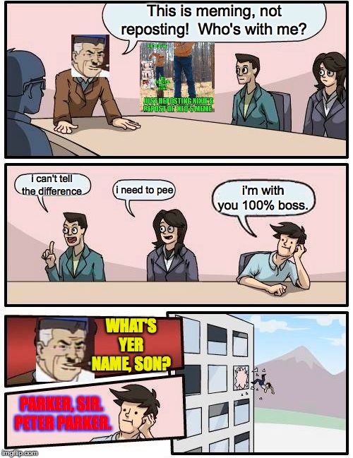 Boardroom Meeting Suggestion Meme | This is meming, not reposting!  Who's with me? i can't tell the difference i need to pee i'm with you 100% boss. WHAT'S YER NAME, SON? PARKE | image tagged in memes,boardroom meeting suggestion | made w/ Imgflip meme maker
