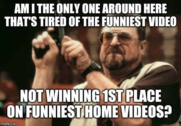 Never fails. Funniest of the final 3 never wins. | AM I THE ONLY ONE AROUND HERE THAT'S TIRED OF THE FUNNIEST VIDEO; NOT WINNING 1ST PLACE ON FUNNIEST HOME VIDEOS? | image tagged in memes,am i the only one around here,videos | made w/ Imgflip meme maker