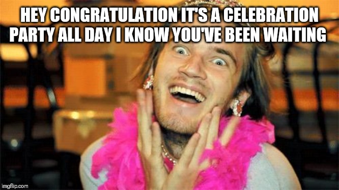 pewdiepie | HEY CONGRATULATION IT'S A CELEBRATION PARTY ALL DAY I KNOW YOU'VE BEEN WAITING | image tagged in pewdiepie | made w/ Imgflip meme maker