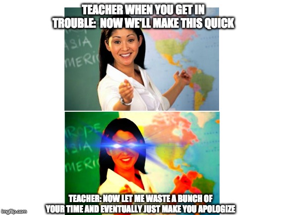 Blank White Template | TEACHER WHEN YOU GET IN TROUBLE:  NOW WE'LL MAKE THIS QUICK; TEACHER: NOW LET ME WASTE A BUNCH OF YOUR TIME AND EVENTUALLY JUST MAKE YOU APOLOGIZE | image tagged in blank white template,unhelpful high school teacher,school | made w/ Imgflip meme maker