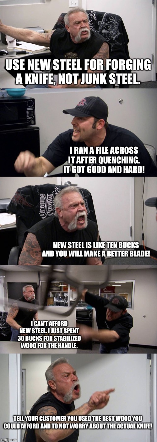 American Chopper Argument Meme | USE NEW STEEL FOR FORGING A KNIFE, NOT JUNK STEEL. I RAN A FILE ACROSS IT AFTER QUENCHING. IT GOT GOOD AND HARD! NEW STEEL IS LIKE TEN BUCKS AND YOU WILL MAKE A BETTER BLADE! I CAN’T AFFORD NEW STEEL. I JUST SPENT 30 BUCKS FOR STABILIZED WOOD FOR THE HANDLE. TELL YOUR CUSTOMER YOU USED THE BEST WOOD YOU COULD AFFORD AND TO NOT WORRY ABOUT THE ACTUAL KNIFE! | image tagged in memes,american chopper argument | made w/ Imgflip meme maker