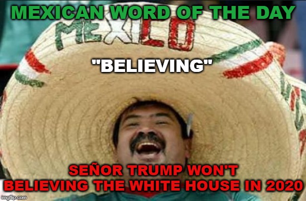 mexican word of the day | MEXICAN WORD OF THE DAY; "BELIEVING"; SEÑOR TRUMP WON'T BELIEVING THE WHITE HOUSE IN 2020 | image tagged in mexican word of the day | made w/ Imgflip meme maker