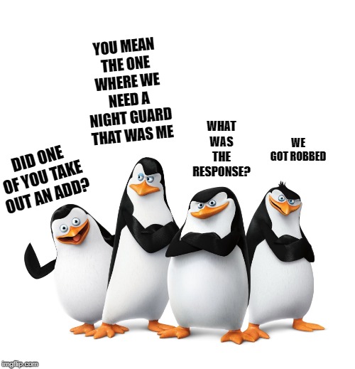 ya never know! |  YOU MEAN THE ONE WHERE WE NEED A NIGHT GUARD THAT WAS ME; WHAT WAS THE RESPONSE? WE GOT ROBBED; DID ONE OF YOU TAKE OUT AN ADD? | image tagged in joke,add,robbed,penguins | made w/ Imgflip meme maker